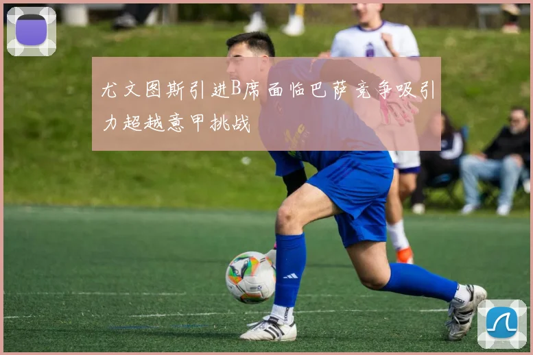 尤文图斯引进B席面临巴萨竞争吸引力超越意甲挑战