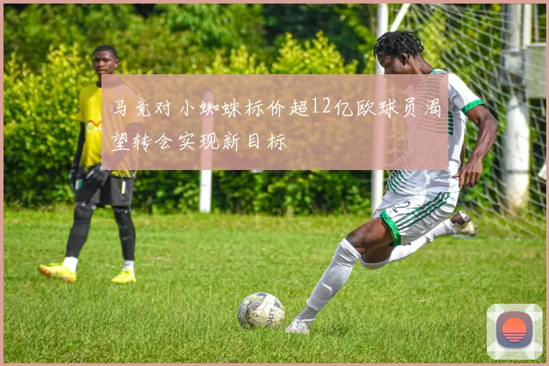 马竞对小蜘蛛标价超12亿欧球员渴望转会实现新目标