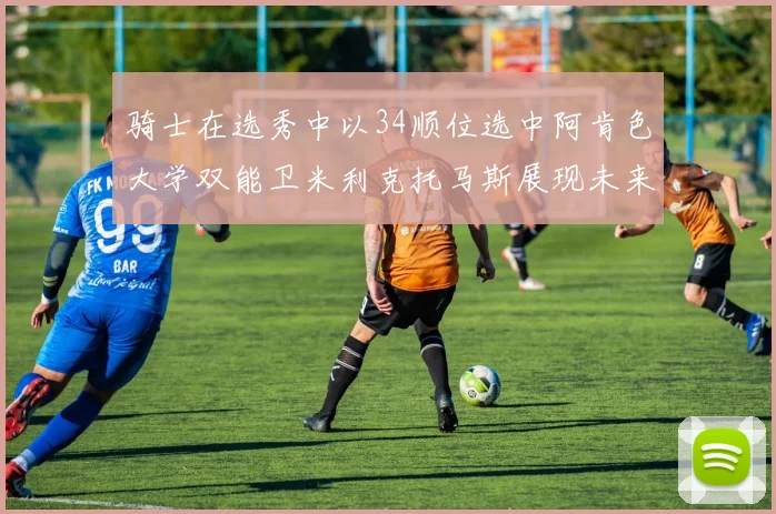 骑士在选秀中以34顺位选中阿肯色大学双能卫米利克托马斯展现未来潜力