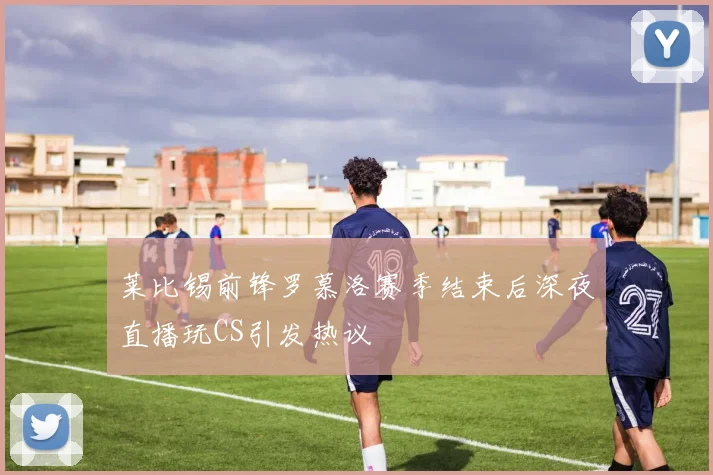 莱比锡前锋罗慕洛赛季结束后深夜直播玩CS引发热议