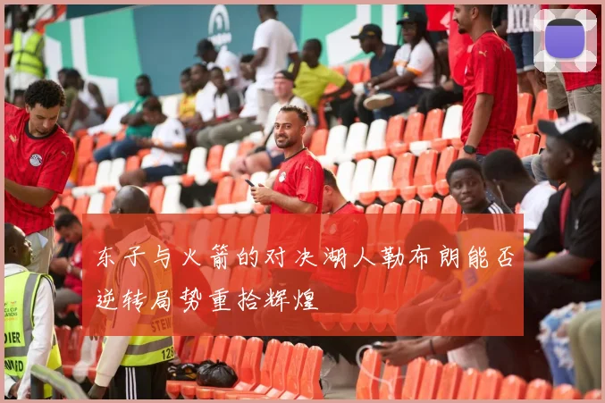 东子与火箭的对决湖人勒布朗能否逆转局势重拾辉煌