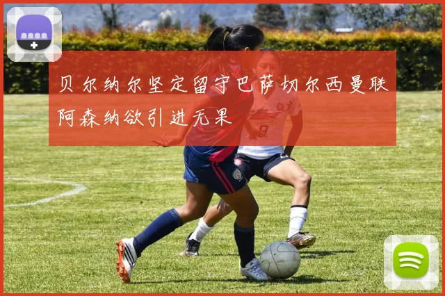 贝尔纳尔坚定留守巴萨切尔西曼联阿森纳欲引进无果