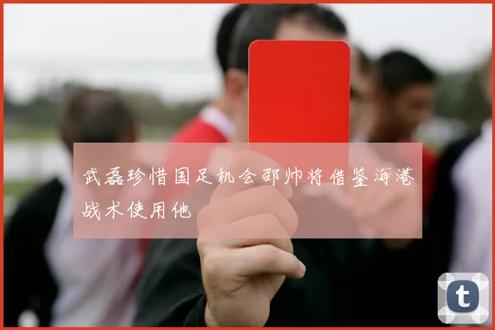 武磊珍惜国足机会邵帅将借鉴海港战术使用他