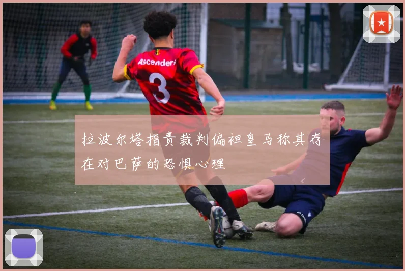 拉波尔塔指责裁判偏袒皇马称其存在对巴萨的恐惧心理