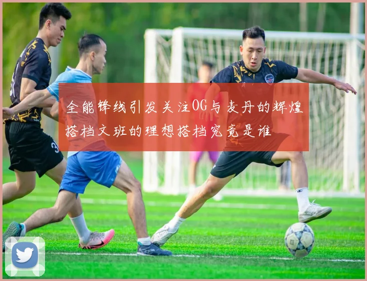 全能锋线引发关注OG与麦丹的辉煌搭档文班的理想搭档究竟是谁