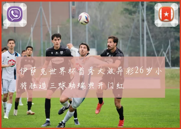伊萨克世界杯首秀大放异彩26岁小将独造三球助瑞典开门红