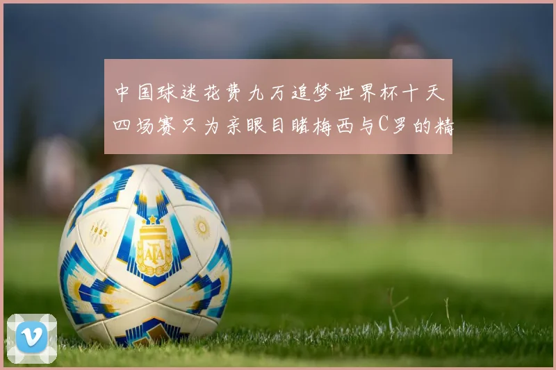 中国球迷花费九万追梦世界杯十天四场赛只为亲眼目睹梅西与C罗的精彩对决
