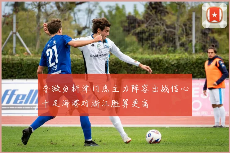 李璇分析津门虎主力阵容出战信心十足海港对浙江胜算更高