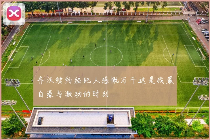 齐沃续约经纪人感慨万千这是我最自豪与激动的时刻