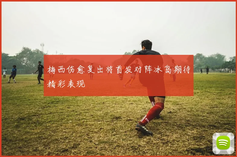 梅西伤愈复出将首发对阵冰岛期待精彩表现