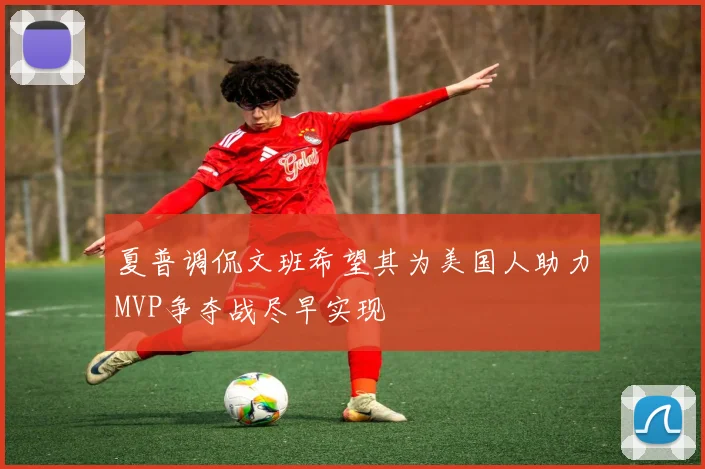 夏普调侃文班希望其为美国人助力MVP争夺战尽早实现