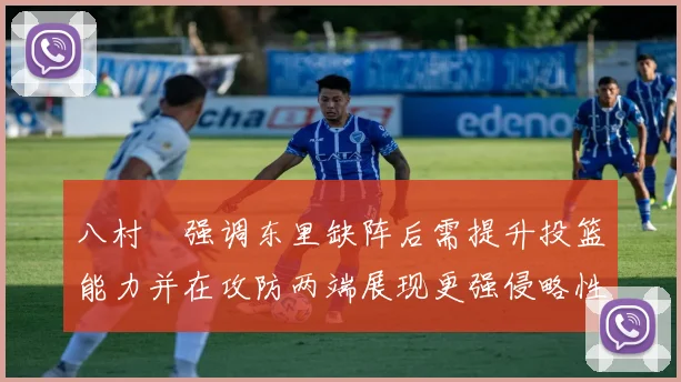 八村塁强调东里缺阵后需提升投篮能力并在攻防两端展现更强侵略性