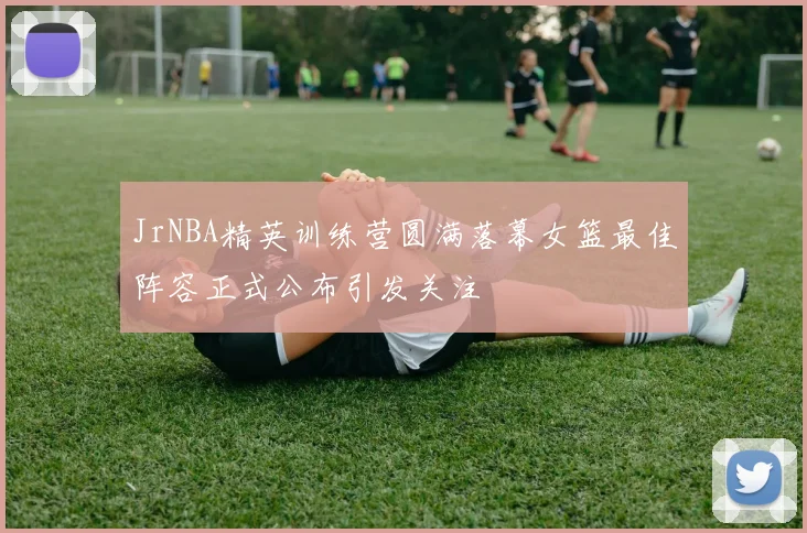 JrNBA精英训练营圆满落幕女篮最佳阵容正式公布引发关注