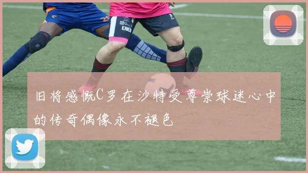 旧将感慨C罗在沙特受尊崇球迷心中的传奇偶像永不褪色