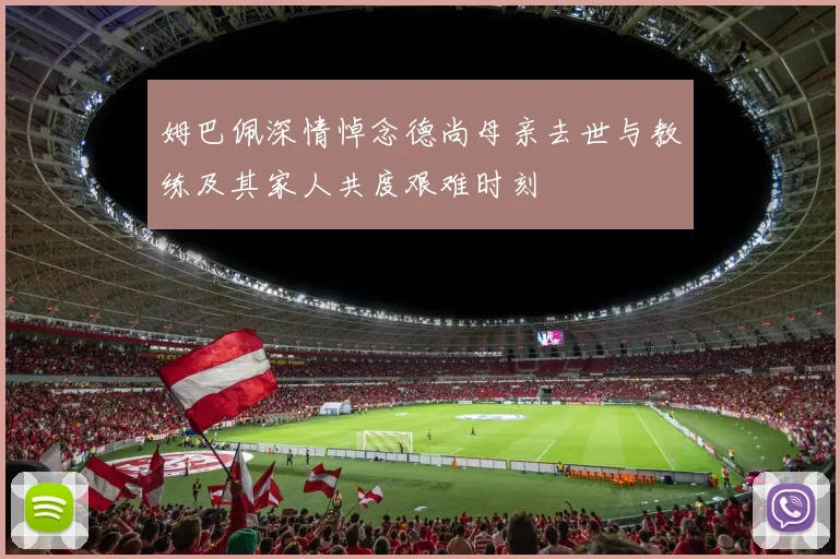 姆巴佩深情悼念德尚母亲去世与教练及其家人共度艰难时刻