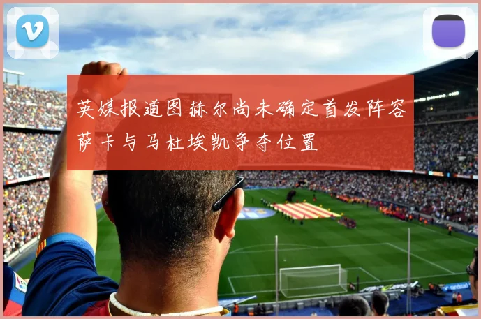 英媒报道图赫尔尚未确定首发阵容萨卡与马杜埃凯争夺位置