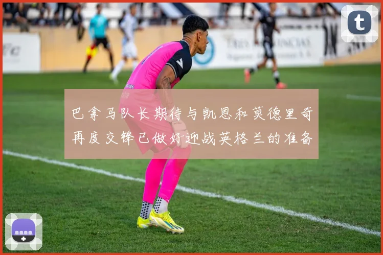 巴拿马队长期待与凯恩和莫德里奇再度交锋已做好迎战英格兰的准备