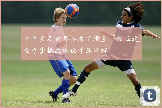 中国女足世界排名下滑至17位亚运会夺金挑战略低于亚洲杯