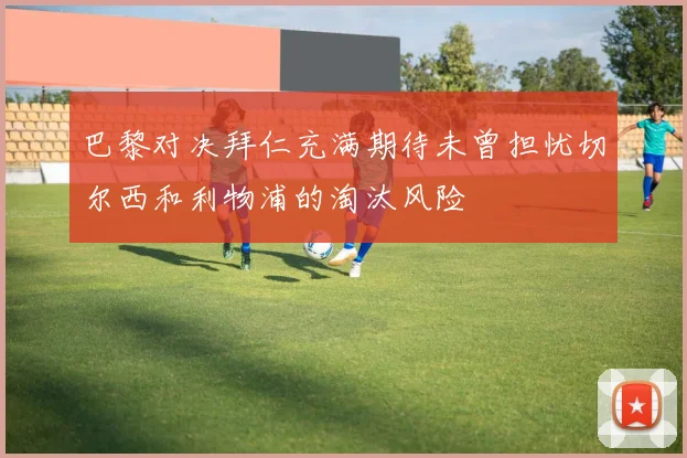 巴黎对决拜仁充满期待未曾担忧切尔西和利物浦的淘汰风险