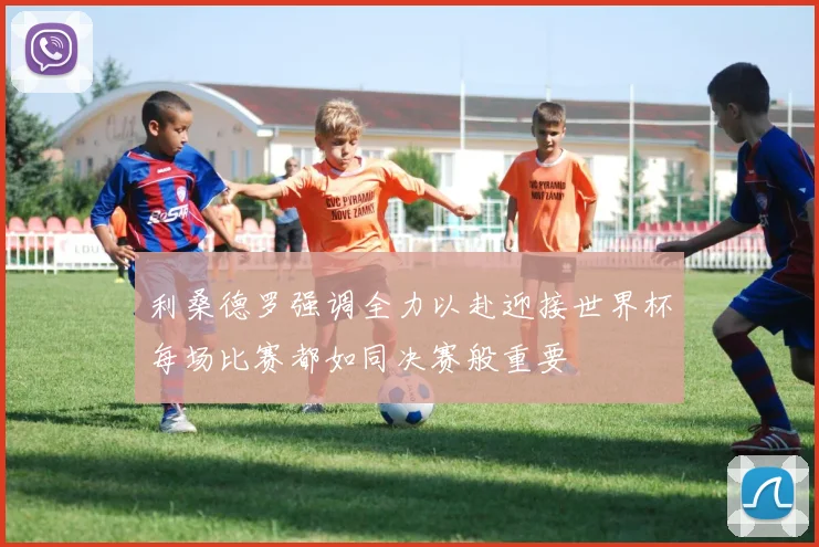 利桑德罗强调全力以赴迎接世界杯每场比赛都如同决赛般重要