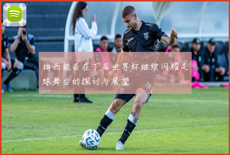 梅西能否在下届世界杯继续闪耀足球舞台的探讨与展望