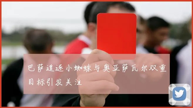 巴萨追逐小蜘蛛与奥亚萨瓦尔双重目标引发关注
