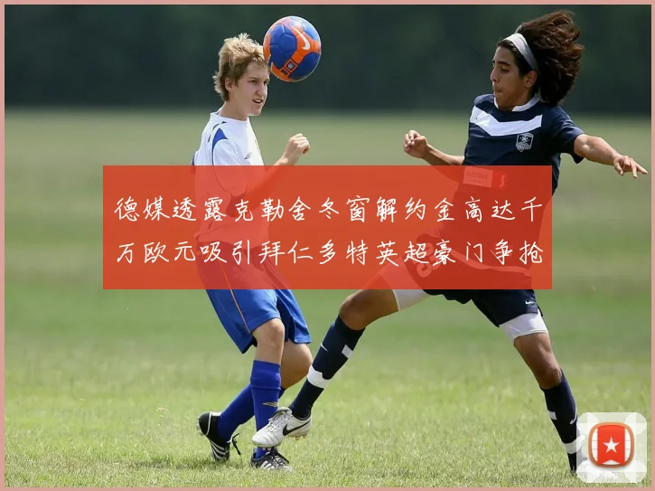德媒透露克勒舍冬窗解约金高达千万欧元吸引拜仁多特英超豪门争抢