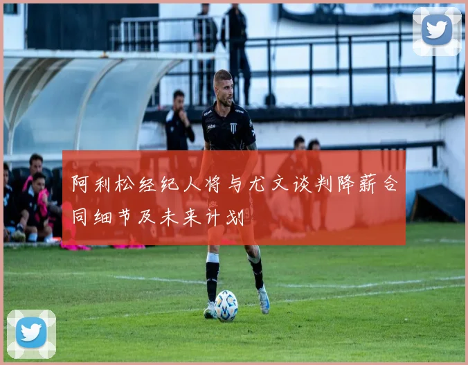 阿利松经纪人将与尤文谈判降薪合同细节及未来计划