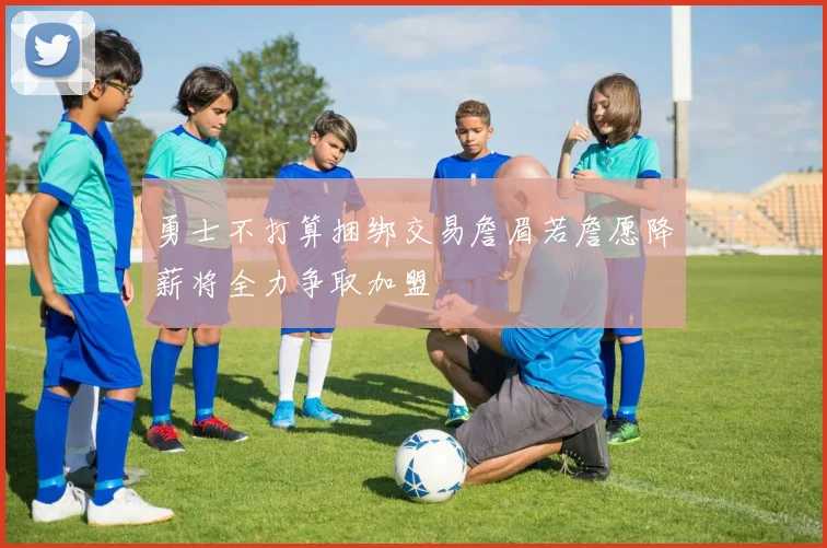 勇士不打算捆绑交易詹眉若詹愿降薪将全力争取加盟
