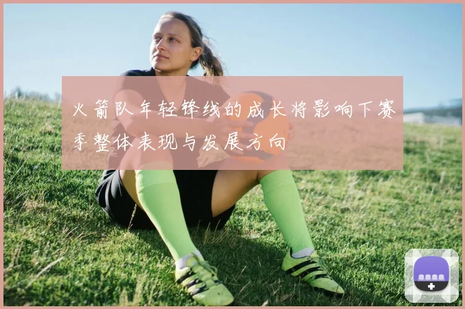 火箭队年轻锋线的成长将影响下赛季整体表现与发展方向
