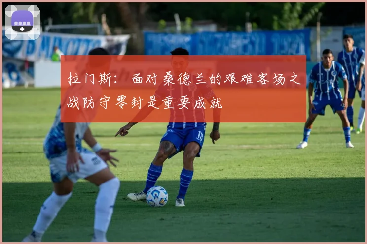 拉门斯：面对桑德兰的艰难客场之战防守零封是重要成就