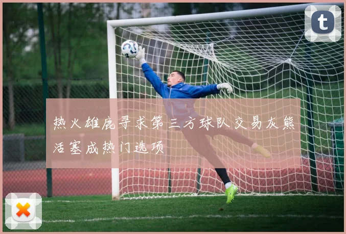 热火雄鹿寻求第三方球队交易灰熊活塞成热门选项