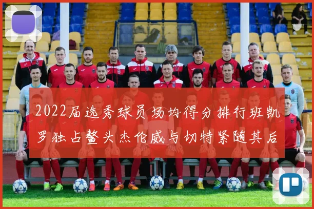 2022届选秀球员场均得分排行班凯罗独占鳌头杰伦威与切特紧随其后